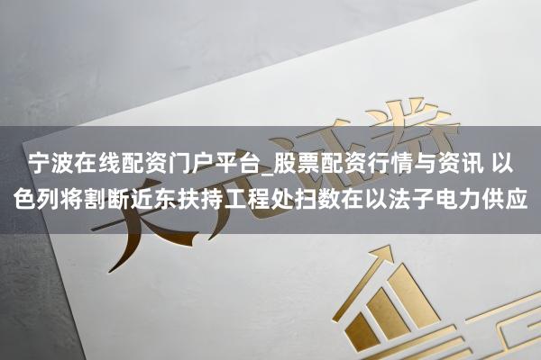 宁波在线配资门户平台_股票配资行情与资讯 以色列将割断近东扶持工程处扫数在以法子电力供应