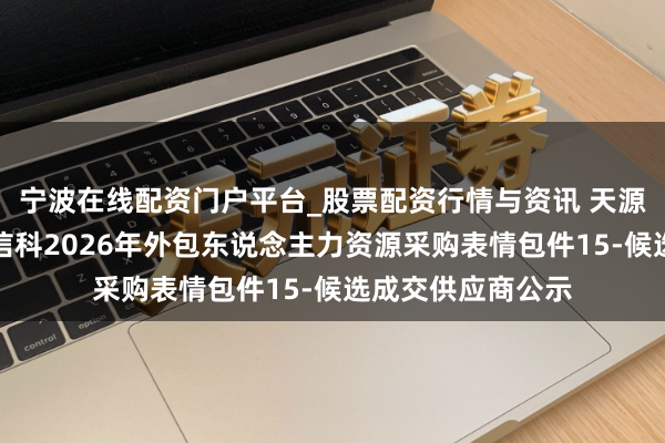 宁波在线配资门户平台_股票配资行情与资讯 天源迪科中标:中粮信科2026年外包东说念主力资源采购表情包件15-候选成交供应商公示