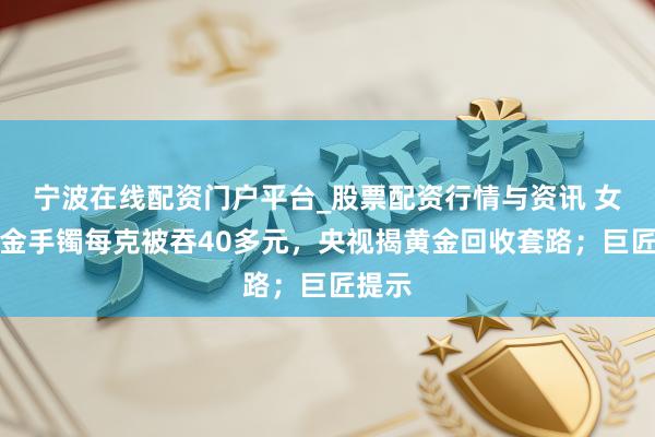 宁波在线配资门户平台_股票配资行情与资讯 女子卖金手镯每克被吞40多元,央视揭黄金回收套路;巨匠提示