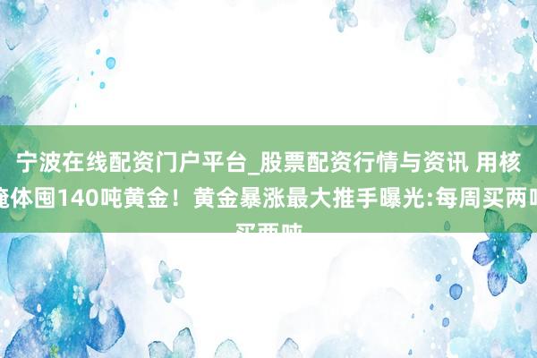 宁波在线配资门户平台_股票配资行情与资讯 用核掩体囤140吨黄金！黄金暴涨最大推手曝光:每周买两吨