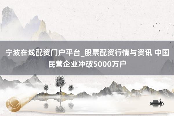 宁波在线配资门户平台_股票配资行情与资讯 中国民营企业冲破5000万户