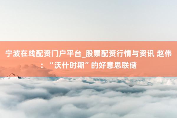 宁波在线配资门户平台_股票配资行情与资讯 赵伟：“沃什时期”的好意思联储