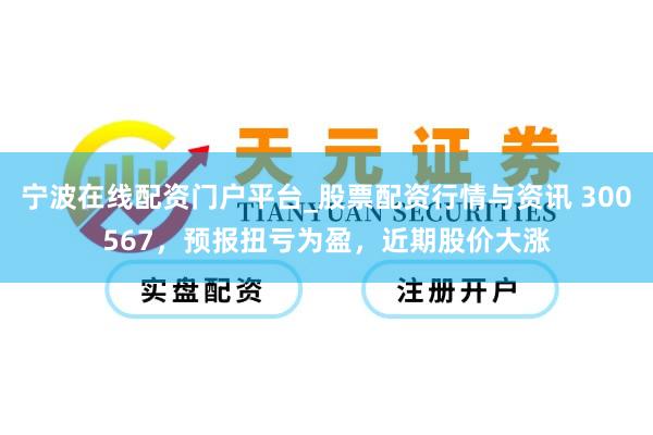 宁波在线配资门户平台_股票配资行情与资讯 300567，预报扭亏为盈，近期股价大涨