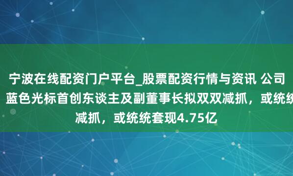 宁波在线配资门户平台_股票配资行情与资讯 公司股价刚翻倍，蓝色光标首创东谈主及副董事长拟双双减抓，或统统套现4.75亿