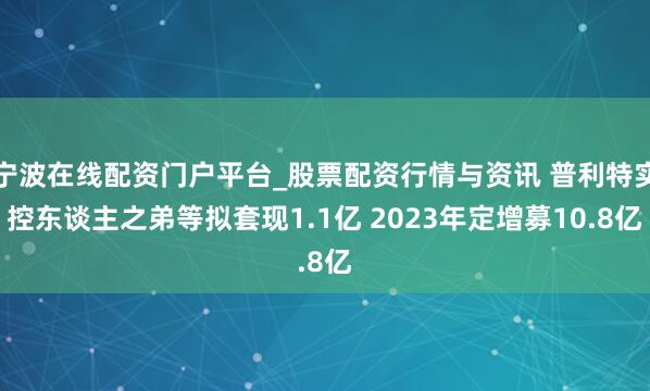 宁波在线配资门户平台_股票配资行情与资讯 普利特实控东谈主之弟等拟套现1.1亿 2023年定增募10.8亿
