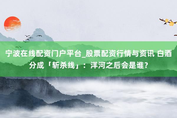 宁波在线配资门户平台_股票配资行情与资讯 白酒分成「斩杀线」：洋河之后会是谁？