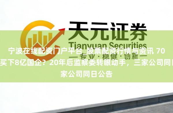 宁波在线配资门户平台_股票配资行情与资讯 700块钱买下8亿国企？20年后监察委转眼动手，三家公司同日公告