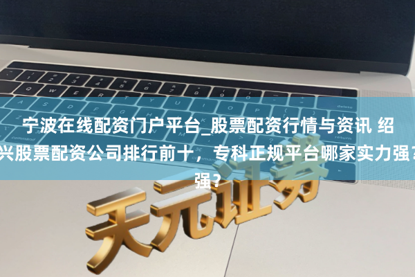 宁波在线配资门户平台_股票配资行情与资讯 绍兴股票配资公司排行前十，专科正规平台哪家实力强？