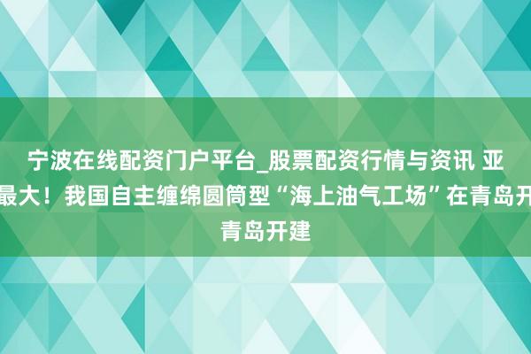 宁波在线配资门户平台_股票配资行情与资讯 亚洲最大！我国自主缠绵圆筒型“海上油气工场”在青岛开建