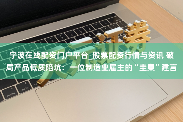 宁波在线配资门户平台_股票配资行情与资讯 破局产品低质陷坑：一位制造业雇主的“圭臬”建言