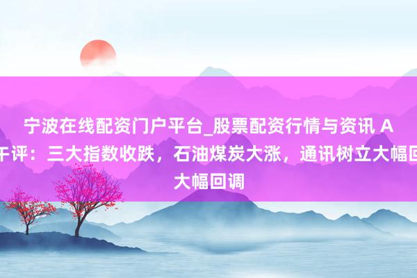 宁波在线配资门户平台_股票配资行情与资讯 A股午评：三大指数收跌，石油煤炭大涨，通讯树立大幅回调