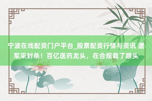 宁波在线配资门户平台_股票配资行情与资讯 遭军采封杀！百亿医药龙头，在合规栽了跟头