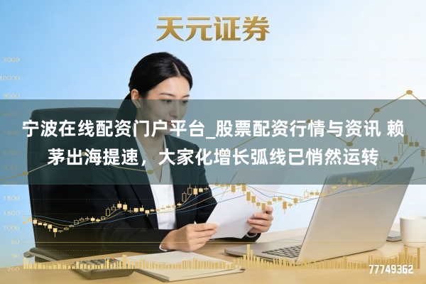 宁波在线配资门户平台_股票配资行情与资讯 赖茅出海提速,大家化增长弧线已悄然运转