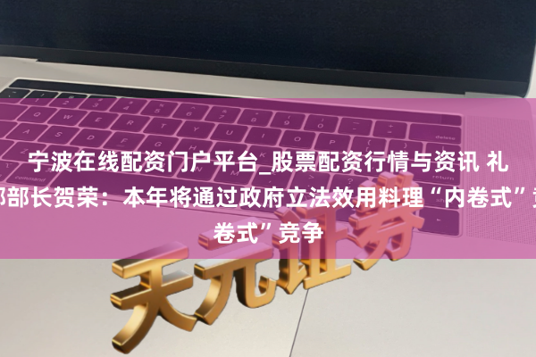 宁波在线配资门户平台_股票配资行情与资讯 礼貌部部长贺荣:本年将通过政府立法效用料理“内卷式”竞争