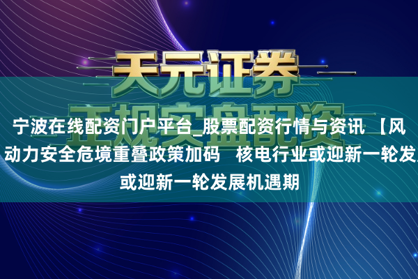 宁波在线配资门户平台_股票配资行情与资讯 【风口研报】动力安全危境重叠政策加码 核电行业或迎新一轮发展机遇期