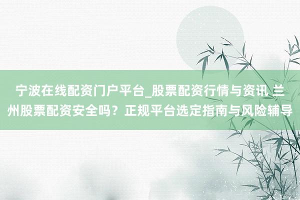 宁波在线配资门户平台_股票配资行情与资讯 兰州股票配资安全吗?正规平台选定指南与风险辅导