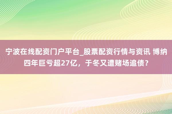 宁波在线配资门户平台_股票配资行情与资讯 博纳四年巨亏超27亿,于冬又遭赌场追债?