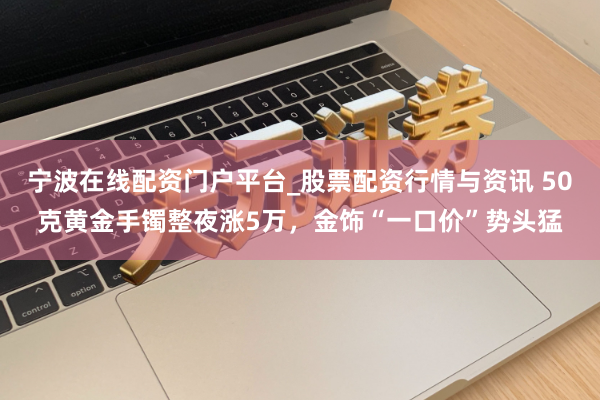 宁波在线配资门户平台_股票配资行情与资讯 50克黄金手镯整夜涨5万，金饰“一口价”势头猛