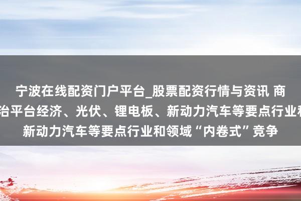 宁波在线配资门户平台_股票配资行情与资讯 商场监管总局:着力防治平台经济、光伏、锂电板、新动力汽车等要点行业和领域“内卷式”竞争