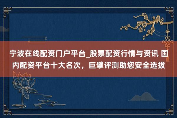 宁波在线配资门户平台_股票配资行情与资讯 国内配资平台十大名次,巨擘评测助您安全选拔
