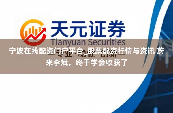 宁波在线配资门户平台_股票配资行情与资讯 蔚来李斌，终于学会收获了
