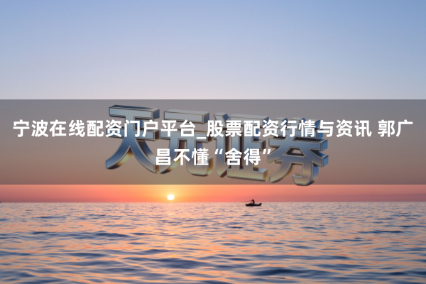 宁波在线配资门户平台_股票配资行情与资讯 郭广昌不懂“舍得”
