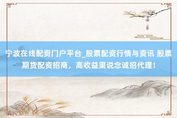 宁波在线配资门户平台_股票配资行情与资讯 股票期货配资招商，高收益渠说念诚招代理！