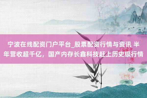 宁波在线配资门户平台_股票配资行情与资讯 半年营收超千亿，国产内存长鑫科技赶上历史级行情