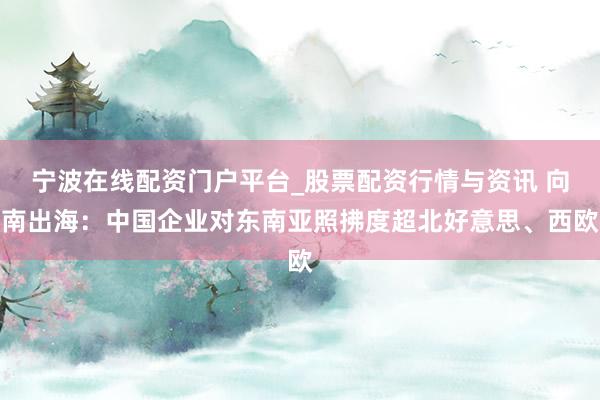 宁波在线配资门户平台_股票配资行情与资讯 向南出海：中国企业对东南亚照拂度超北好意思、西欧