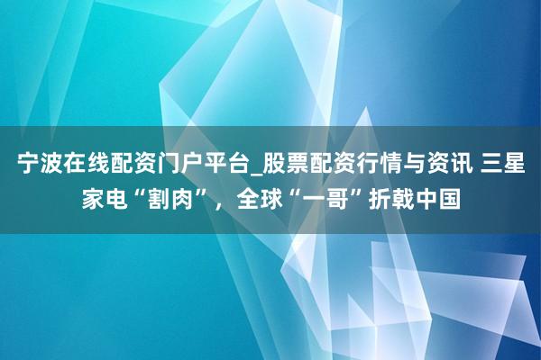 宁波在线配资门户平台_股票配资行情与资讯 三星家电“割肉”，全球“一哥”折戟中国