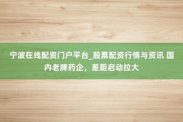 宁波在线配资门户平台_股票配资行情与资讯 国内老牌药企，差距启动拉大