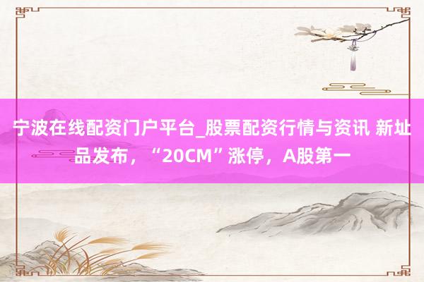 宁波在线配资门户平台_股票配资行情与资讯 新址品发布，“20CM”涨停，A股第一
