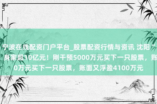 宁波在线配资门户平台_股票配资行情与资讯 沈阳“00后”股民王梓旭，身家超10亿元！刚干预5000万元买下一只股票，账面又浮盈4100万元