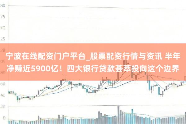 宁波在线配资门户平台_股票配资行情与资讯 半年净赚近5900亿！四大银行贷款荟萃投向这个边界