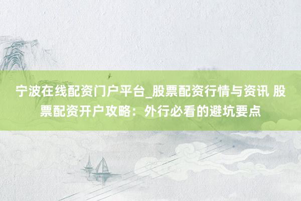 宁波在线配资门户平台_股票配资行情与资讯 股票配资开户攻略：外行必看的避坑要点