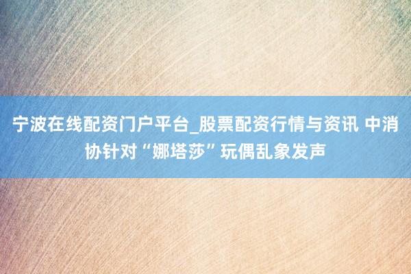 宁波在线配资门户平台_股票配资行情与资讯 中消协针对“娜塔莎”玩偶乱象发声