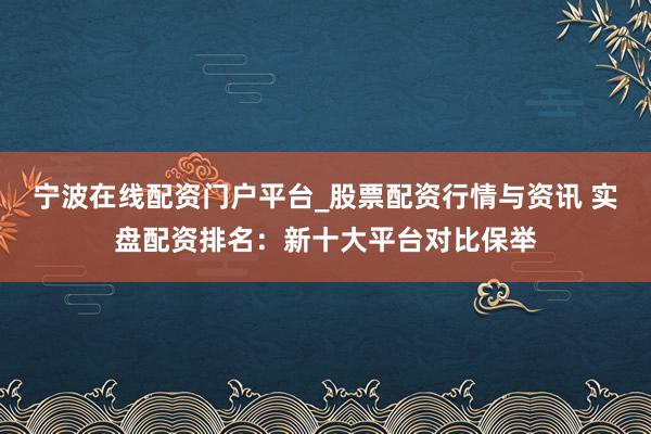 宁波在线配资门户平台_股票配资行情与资讯 实盘配资排名：新十大平台对比保举