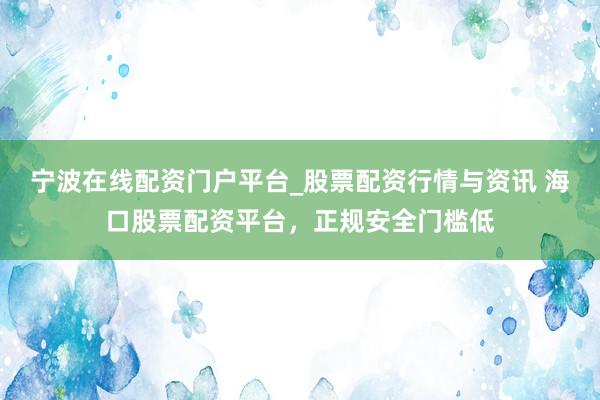 宁波在线配资门户平台_股票配资行情与资讯 海口股票配资平台,正规安全门槛低