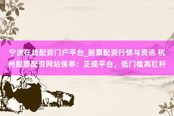宁波在线配资门户平台_股票配资行情与资讯 杭州股票配资网站保举：正规平台，低门槛高杠杆