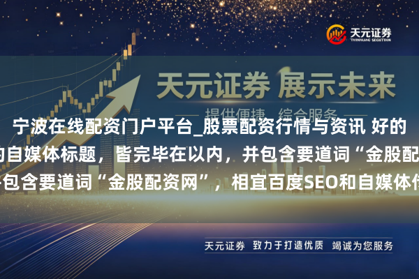 宁波在线配资门户平台_股票配资行情与资讯 好的，这里有几个不同作风的自媒体标题，皆完毕在以内，并包含要道词“金股配资网”，相宜百度SEO和自媒体传播：