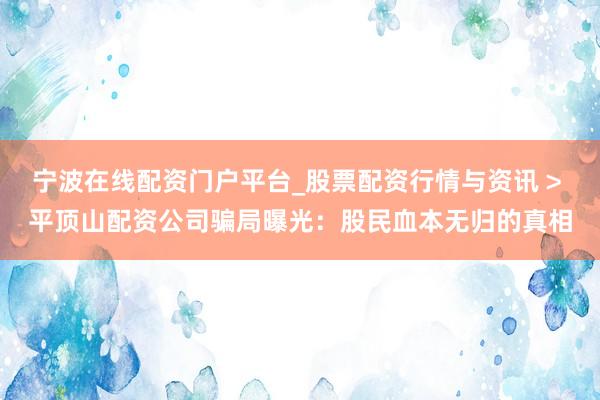 宁波在线配资门户平台_股票配资行情与资讯 > 平顶山配资公司骗局曝光：股民血本无归的真相