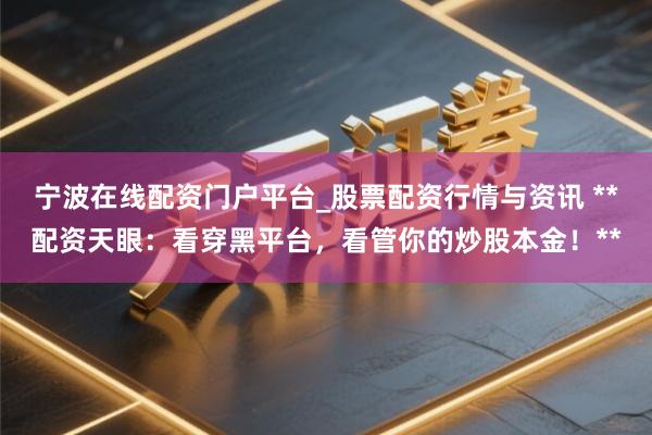 宁波在线配资门户平台_股票配资行情与资讯 **配资天眼：看穿黑平台，看管你的炒股本金！**