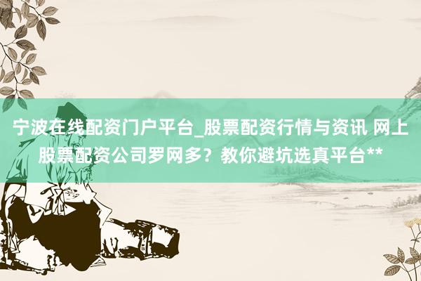 宁波在线配资门户平台_股票配资行情与资讯 网上股票配资公司罗网多？教你避坑选真平台**