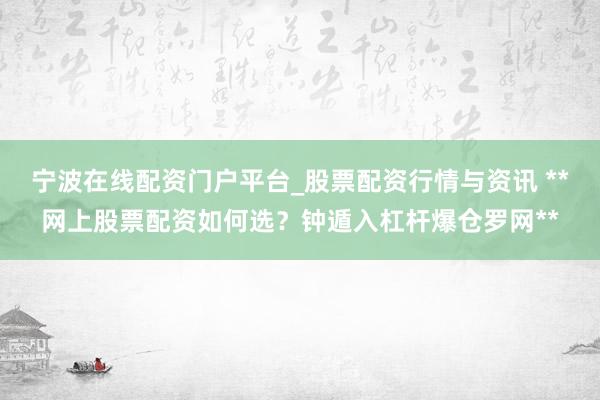 宁波在线配资门户平台_股票配资行情与资讯 **网上股票配资如何选？钟遁入杠杆爆仓罗网**