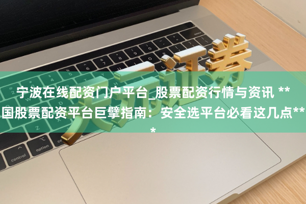 宁波在线配资门户平台_股票配资行情与资讯 **国股票配资平台巨擘指南：安全选平台必看这几点**