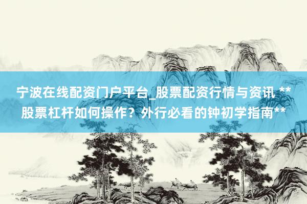 宁波在线配资门户平台_股票配资行情与资讯 **股票杠杆如何操作？外行必看的钟初学指南**