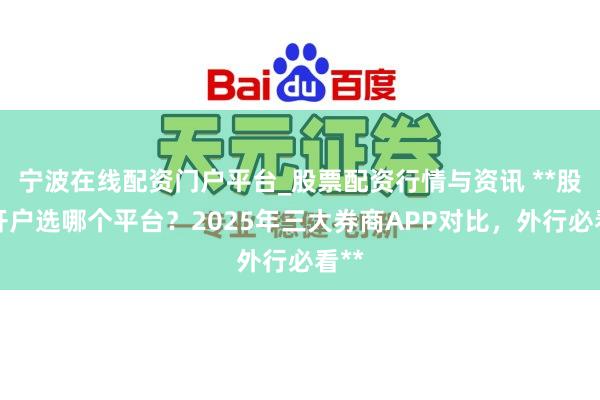 宁波在线配资门户平台_股票配资行情与资讯 **股票开户选哪个平台？2025年三大券商APP对比，外行必看**